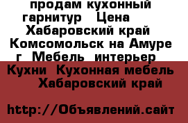 продам кухонный гарнитур › Цена ­ 1 - Хабаровский край, Комсомольск-на-Амуре г. Мебель, интерьер » Кухни. Кухонная мебель   . Хабаровский край